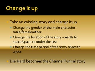 Take an existing story and change it up
 Change the gender of the main character –
male/female/other
 Change the location of the story – earth to
space/space to under the sea
 Change the time period of the story 1800s to
2300s
 Die Hard becomes the ChannelTunnel story
 