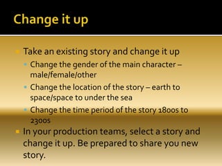  Take an existing story and change it up
 Change the gender of the main character –
male/female/other
 Change the location of the story – earth to
space/space to under the sea
 Change the time period of the story 1800s to
2300s
 In your production teams, select a story and
change it up. Be prepared to share you new
story.
 