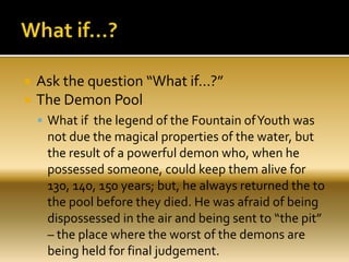  Ask the question “What if…?”
 The Demon Pool
 What if the legend of the Fountain ofYouth was
not due the magical properties of the water, but
the result of a powerful demon who, when he
possessed someone, could keep them alive for
130, 140, 150 years; but, he always returned the to
the pool before they died. He was afraid of being
dispossessed in the air and being sent to “the pit”
– the place where the worst of the demons are
being held for final judgement.
 