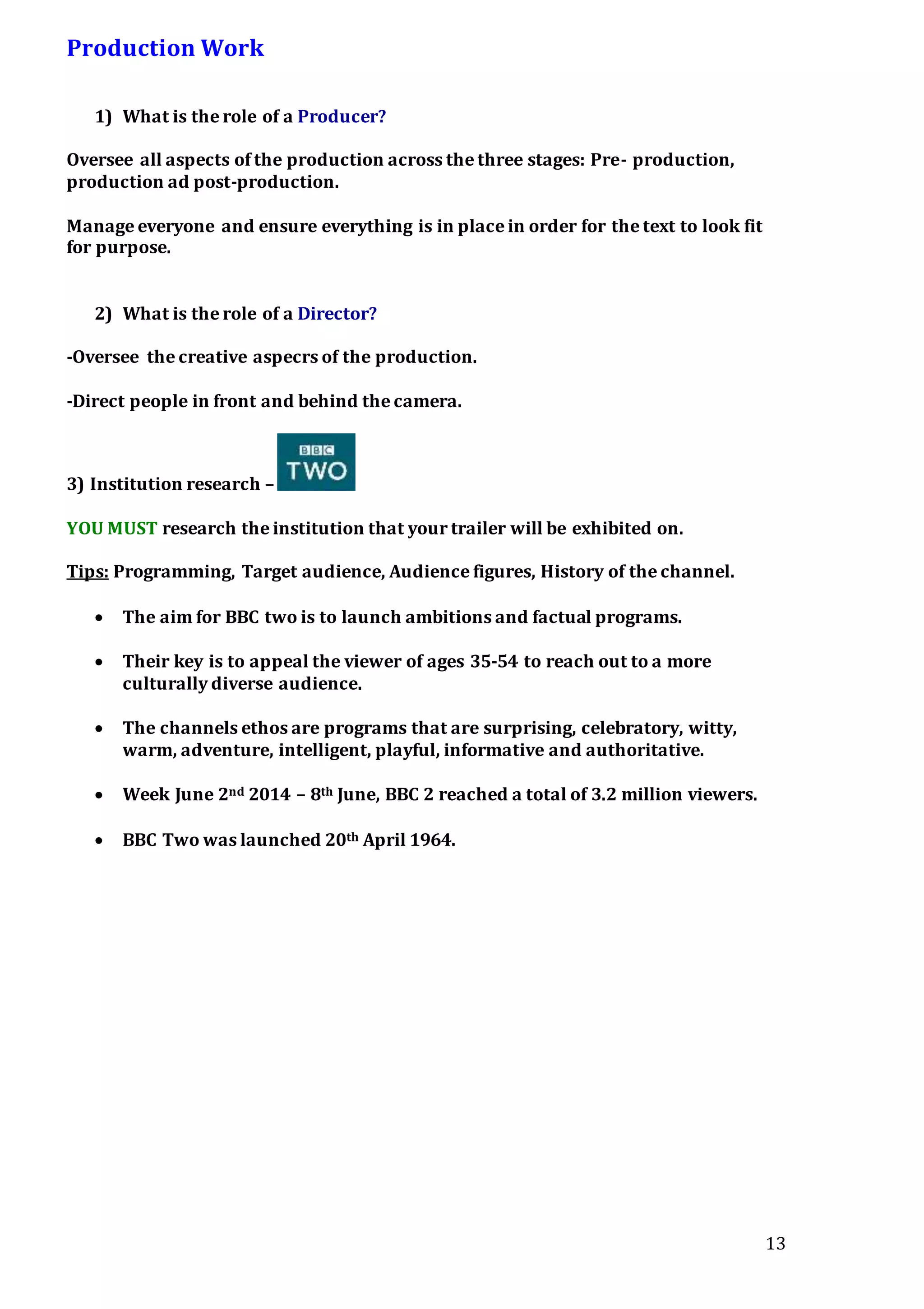 13
Production Work
1) What is the role of a Producer?
Oversee all aspects of the production across the three stages: Pre- production,
production ad post-production.
Manage everyone and ensure everything is in place in order for the text to look fit
for purpose.
2) What is the role of a Director?
-Oversee the creative aspecrs of the production.
-Direct people in front and behind the camera.
3) Institution research –
YOU MUST research the institution that your trailer will be exhibited on.
Tips: Programming, Target audience, Audience figures, History of the channel.
 The aim for BBC two is to launch ambitions and factual programs.
 Their key is to appeal the viewer of ages 35-54 to reach out to a more
culturally diverse audience.
 The channels ethos are programs that are surprising, celebratory, witty,
warm, adventure, intelligent, playful, informative and authoritative.
 Week June 2nd 2014 – 8th June, BBC 2 reached a total of 3.2 million viewers.
 BBC Two was launched 20th April 1964.
 