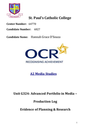 1
St. Paul’s Catholic College
Center Number: 64770
Candidate Number: 6827
Candidate Name: Hannah Grace D’Souza
A2 Media Studies
Unit G324: Advanced Portfolio in Media –
Production Log
Evidence of Planning & Research
 