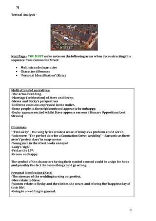 11
3)
Textual Analysis –
Next Page - YOU MUST make notes on the following areas when deconstructing this
sequence from Coronation Street:
 Multi-stranded narrative
 Character dilemmas
 ‘Personal Identification’ (Katz)
Multi-stranded narratives-
-The actual wedding.
-Marriage (celebration) of Steve and Becky.
-Steves and Becky’s perspectives
-Different emotions expressed in the trailer.
-Some people in the neighbourhood appear to be unhappy.
-Becky appears excited whilst Steve appears nervous (Bionary Opposition: Levi
Strauss)
Dilemmas-
-“I’m Lucky” – the song lyrics create a sense of irony as a problem could occur.
-Voiceover: “The perfect date for a Coronation Street wedding” – Sarcastic as there
aren’t ‘perfect days’ in soap operas
-Young man in the street looks annoyed
-Lady’s ‘sigh.’
-Friday the 13th.
-Groom not happy.
The symbol of the characters having their symbol crossed could be a sign for hope
and possibly the fact that something could go wrong.
Personal idenfication (Katz)
-The stresses of the wedding turning out perfect.
-Men relate to Steve.
-Women relate to Becky and the clothes she wears and it being the ‘happiest day of
their life’.
-Going to a wedding in general.
 