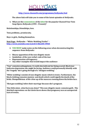 12
http://www.channel4.com/programmes/hollyoaks/4od
The above link will take you to some of the latest episodes of Hollyoaks.
1. What are the connotations of the ident for the popular Channel Four Teen
Soap Opera Hollyoaks (1995 – Present)?
Relationships, friendships, love.
Teen problems, promiscuity.
Boys vs girls, finding themselves.
Next Page - Hollyoaks – “White Wedding Trailer” -
http://www.youtube.com/watch?v=Bu2sW-r9Vb4
2. YOU MUST make notes on the following areas when deconstructing this
sequence from Hollyoaks:
 Binary opposition of the non-diegetic music
 Symbolism of the non-verbal code of the tear
 Representation of Pregnancy
 Any other examples that would impact the audience
‘Tear’ connotes unhappiness. It could also indicate her being scared. Black tear
indicates depression she might be facing. Audience could personally identify with
the ‘tragedy’ she’s going through of a ‘shotgun wedding.’
‘White wedding’ consists of non-diegetic music which is ironic. Furthermore, the
black clothing connotes mystery and death which could signify the death of the
bride. Disequilibrium of the close up of the mascara running down the brides face.
‘Shot gun wedding’ infers their marriage because she’s pregnant.
‘Hey little sister, what have you done?’ This non-diegetic music connotes guilt. -The
shocked expressions on the choirs faces shows that pregnancy was an unexpected
turn of events.
 