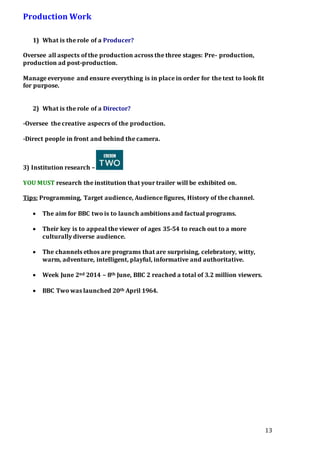 13
Production Work
1) What is the role of a Producer?
Oversee all aspects of the production across the three stages: Pre- production,
production ad post-production.
Manage everyone and ensure everything is in place in order for the text to look fit
for purpose.
2) What is the role of a Director?
-Oversee the creative aspecrs of the production.
-Direct people in front and behind the camera.
3) Institution research –
YOU MUST research the institution that your trailer will be exhibited on.
Tips: Programming, Target audience, Audience figures, History of the channel.
 The aim for BBC two is to launch ambitions and factual programs.
 Their key is to appeal the viewer of ages 35-54 to reach out to a more
culturally diverse audience.
 The channels ethos are programs that are surprising, celebratory, witty,
warm, adventure, intelligent, playful, informative and authoritative.
 Week June 2nd 2014 – 8th June, BBC 2 reached a total of 3.2 million viewers.
 BBC Two was launched 20th April 1964.
 