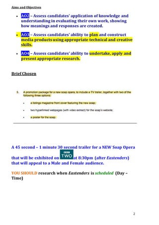 2
Aims and Objectives
 AO2 – Assess candidates’ application of knowledge and
understanding in evaluating their own work, showing
how meanings and responses are created.
 AO3 – Assess candidates’ ability to plan and construct
media products using appropriate technical and creative
skills.
 AO4 – Assess candidates’ ability to undertake, apply and
present appropriate research.
Brief Chosen
A 45 second – 1 minute 30 second trailer for a NEW Soap Opera
that will be exhibited on at 8:30pm (after Eastenders)
that will appeal to a Male and Female audience.
YOU SHOULD research when Eastenders is scheduled (Day –
Time)
 