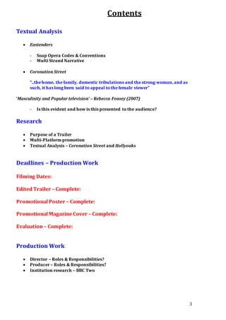 3
Contents
Textual Analysis
 Eastenders
- Soap Opera Codes & Conventions
- Multi Strand Narrative
 Coronation Street
“..the home, the family, domestic tribulations and the strong woman, and as
such, it has long been said to appeal to the female viewer”
‘Masculinity and Popular television’ – Rebecca Feasey (2007)
- Is this evident and how is this presented to the audience?
Research
 Purpose of a Trailer
 Multi-Platform promotion
 Textual Analysis – Coronation Street and Hollyoaks
Deadlines – Production Work
Filming Dates:
Edited Trailer – Complete:
Promotional Poster – Complete:
Promotional Magazine Cover – Complete:
Evaluation– Complete:
Production Work
 Director – Roles & Responsibilities?
 Producer – Roles & Responsibilities?
 Institution research – BBC Two
 