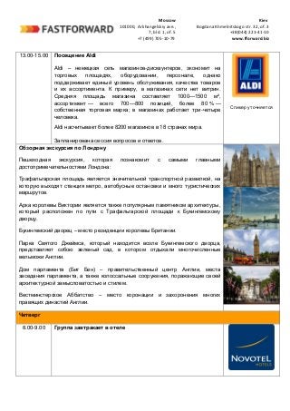 Moscow Kiev
101000, Arkhangelskiy ave., Bogdana Khmelnitskogo str. 32, of. 3
7, bld. 1, of. 5 +38(044) 221-41-10
+7 (499) 705-10-79 www.fforward.biz
13.00-15.00 Посещение Aldi
Aldi – немецкая сеть магазинов-дискаунтеров, экономит на
торговых площадях, оборудовании, персонале, однако
поддерживает единый уровень обслуживания, качества товаров
и их ассортимента. К примеру, в магазинах сети нет витрин.
Средняя площадь магазина составляет 1000—1500 м²,
ассортимент — всего 700—800 позиций, более 80 % —
собственная торговая марка; в магазинах работает три-четыре
человека.
Aldi насчитывает более 8200 магазинов в 18 странах мира.
Запланирована сессия вопросов и ответов.
Спикер уточняется
Обзорная экскурсия по Лондону
Пешеходная экскурсия, которая познакомит с самыми главными
достопримечательностями Лондона:
Трафальгарская площадь является значительной транспортной развилкой, на
которую выходят станция метро, автобусные остановки и много туристических
маршрутов.
Арка королевы Виктории является также популярным памятником архитектуры,
который расположен по пути с Трафальгарской площади к Букингемскому
дворцу.
Букингемский дворец – место резиденции королевы Британии.
Парка Святого Джеймса, который находится возле Букингемского дворца,
представляет собою зеленый сад, в котором отдыхали многочисленные
вельможи Англии.
Дом парламента (Биг Бен) – правительственный центр Англии, места
заседания парламента, а также колоссальные сооружения, поражающие своей
архитектурной замысловатостью и стилем.
Вестминстерское Аббатство – место коронации и захоронения многих
правящих династий Англии.
Четверг
8.00-9.00 Группа завтракает в отеле
 