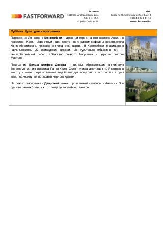 Moscow Kiev
101000, Arkhangelskiy ave., Bogdana Khmelnitskogo str. 32, of. 3
7, bld. 1, of. 5 +38(044) 221-41-10
+7 (499) 705-10-79 www.fforward.biz
Суббота. Культурная программа
Переезд из Лондона в Кентербери – древний город на юго-востоке Англии в
графстве Кент. Известный как место нахождения кафедры архиепископа
Кентерберийского, примаса англиканской церкви. В Кентербери традиционно
насчитывалось 22 приходские церкви. Из культовых объектов три —
Кентерберийский собор, аббатство святого Августина и церковь святого
Мартина.
Посещение Белых клифов Довера — клифы, обрамляющие английскую
береговую линию пролива Па-де-Кале. Склон клифа достигает 107 метров в
высоту и имеет поразительный вид благодаря тому, что в его состав входит
мел, подчеркнутый полосами черного кремня.
На скалах расположен Дуврский замок, прозванный «Ключом к Англии». Это
один из самых больших по площади английских замков.
 