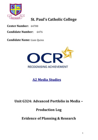 1
St. Paul’s Catholic College
Center Number: 64700
Candidate Number: 6476
Candidate Name: Liam Quinn
A2 Media Studies
Unit G324: Advanced Portfolio in Media –
Production Log
Evidence of Planning & Research
 