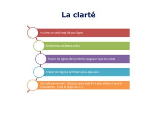 Inscrire un seul mot clé par ligne
Ecrire tous les mots utiles
Tracer de lignes de la même longueur que les mots
Tracer des lignes centrales plus épaisses
Un style personnel : chaque carte doit être plus élaboré que la
précédente , c’est la règle du «+»
La clarté
 