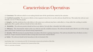 Características Operativas
a)  Correctness: The software which we are making should meet all the speciﬁcations stated by the customer.
b)  Usability/Learnability: The amount of efforts or time required to learn how to use the software should be less. This makes the software user-
friendly even for IT-illiterate people.
c)  Integrity : Just like medicines have side-effects, in the same way a software may have a side-effect i.e. it may affect the working of another
application. But a quality software should not have side effects.
d)   Reliability : The software product should not have any defects. Not only this, it shouldn't fail while execution.
e)   Efﬁciency : This characteristic relates to the way software uses the available resources. The software should make effective use of the storage
space and execute command as per desired timing requirements.
f)   Security : With the increase in security threats nowadays, this factor is gaining importance. The software shouldn't have ill effects on data /
hardware. Proper measures should be taken to keep data secure from external threats.
g)  Safety : The software should not be hazardous to the environment/life.
Keep Reading : http://www.ianswer4u.com/2011/10/characteristics-of-good-software.html#ixzz3TRmYFJ8n
Under Creative Commons License: Attribution Non-Commercial Share Alike
Follow us: ianswer4u on Facebook
11
 