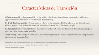 Características de Transición
a) Interoperability : Interoperability is the ability of software to exchange information with other
applications and make use of information transparently.
b)  Usability/Learnability: The amount of efforts or time required to learn how to use the software
should be less. This makes the software user-friendly even for IT-illiterate people.
b) Reusability : If we are able to use the software code with some modiﬁcations for different purpose
then we call software to be reusable.
c)Portability : The ability of software to perform same functions across all environments and platforms,
demonstrate its portability.
Keep Reading : http://www.ianswer4u.com/2011/10/characteristics-of-good-software.html#ixzz3TRnIamR6
Under Creative Commons License: Attribution Non-Commercial Share Alike
Follow us: ianswer4u on Facebook
13
 