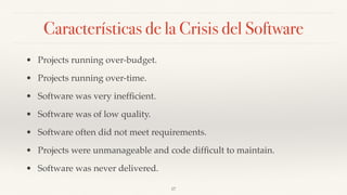Características de la Crisis del Software
• Projects running over-budget.
• Projects running over-time.
• Software was very inefﬁcient.
• Software was of low quality.
• Software often did not meet requirements.
• Projects were unmanageable and code difﬁcult to maintain.
• Software was never delivered.
17
 