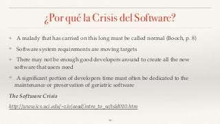 ¿Por qué la Crisis del Software?
❖ A malady that has carried on this long must be called normal (Booch, p. 8)
❖ Software system requirements are moving targets
❖ There may not be enough good developers around to create all the new
software that users need
❖ A signiﬁcant portion of developers time must often be dedicated to the
maintenance or preservation of geriatric software
The Software Crisis
http://www.ics.uci.edu/~ziv/ooad/intro_to_se/tsld010.htm
18
 