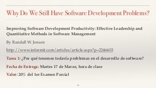 Why Do We Still Have Software Development Problems?
Improving Software Development Productivity: Effective Leadership and
Quantitative Methods in Software Management
By Randall W. Jensen
http://www.informit.com/articles/article.aspx?p=2246403
Tarea 1: ¿Por qué tenemos todavía problemas en el desarrollo de software?
Fecha de Entrega: Martes 17 de Marzo, hora de clase
Valor: 20% del 1er Examen Parcial
19
 