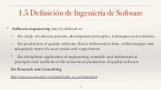 1.5 Definición de Ingeniería de Software
❖ Software engineering may be deﬁned as
❖ the study of software process, development principles, techniques and notations
❖ the production of quality software, that is delivered on time, within budget, and
adequately meets its users needs and expectations
❖ the disciplined application of engineering, scientiﬁc and mathematical
principles and methods in the economical production of quality software
Ziv Research and Consulting
http://www.ics.uci.edu/~ziv/ooad/intro_to_se/index.htm
21
 