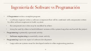 Ingeniería de Software vs Programación
❖ A Programmer writes a complete program
❖ a software engineer writes a software component that will be combined with components written
by other software engineers to build a system
❖ the component one writes may be modiﬁed by others
❖ it may be used by others to build different versions of the system long after one has left the project
❖ Programming is primarily a personal activity
❖ Software engineering is essentially a team activity
❖ Programming is just one aspect of software development
❖ Large software systems must be developed similar to other engineering practices
22
 