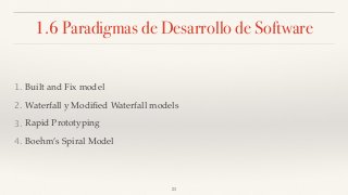 1.6 Paradigmas de Desarrollo de Software
1. Built and Fix model
2. Waterfall y Modiﬁed Waterfall models
3. Rapid Prototyping
4. Boehm’s Spiral Model
23
 