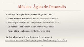 Métodos Ágiles de Desarrollo
Manifesto for Agile Software Development (2001)
❖ Individuals and interactions over Processes and tools
❖ Working software over Comprehensive documentation
❖ Customer collaboration over Contract negotiation
❖ Responding to change over Following a plan
An Introduction to Agile Software Development
http://www.serena.com/docs/repository/solutions/intro-to-agile-devel.pdf
24
 