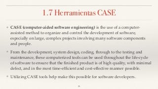 1.7 Herramientas CASE
❖ CASE (computer-aided software engineering) is the use of a computer-
assisted method to organize and control the development of software,
especially on large, complex projects involving many software components
and people.
❖ From the development, system design, coding, through to the testing and
maintenance, these computerized tools can be used throughout the life-cycle
of software to ensure that the ﬁnished product is of high quality, with minimal
defect, and in the most time-efﬁcient and cost-effective manner possible.
❖ Utilizing CASE tools help make this possible for software developers.
29
 