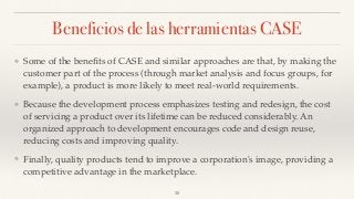 Beneficios de las herramientas CASE
❖ Some of the beneﬁts of CASE and similar approaches are that, by making the
customer part of the process (through market analysis and focus groups, for
example), a product is more likely to meet real-world requirements.
❖ Because the development process emphasizes testing and redesign, the cost
of servicing a product over its lifetime can be reduced considerably. An
organized approach to development encourages code and design reuse,
reducing costs and improving quality.
❖ Finally, quality products tend to improve a corporation's image, providing a
competitive advantage in the marketplace.
30
 