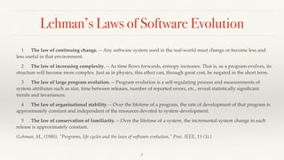 Lehman’s Laws of Software Evolution
1 The law of continuing change. -- Any software system used in the real-world must change or become less and
less useful in that environment.
2 The law of increasing complexity. -- As time ﬂows forwards, entropy increases. That is, as a program evolves, its
structure will become more complex. Just as in physics, this effect can, through great cost, be negated in the short term.
3 The law of large program evolution. -- Program evolution is a self-regulating process and measurements of
system attributes such as size, time between releases, number of reported errors, etc., reveal statistically signiﬁcant
trends and invariances.
4 The law of organisational stability. -- Over the lifetime of a program, the rate of development of that program is
approximately constant and independent of the resources devoted to system development.
5 The law of conservation of familiarity. -- Over the lifetime of a system, the incremental system change in each
release is approximately constant.
(Lehman, M., (1980), "Programs, life cycles and the laws of software evolution," Proc. IEEE, 15 (3).)
7
 