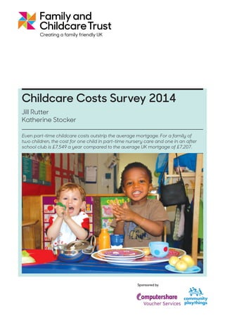 Jill Rutter
Katherine Stocker
Childcare Costs Survey 2014
Sponsored by
Even part-time childcare costs outstrip the average mortgage. For a family of
two children, the cost for one child in part-time nursery care and one in an after
school club is £7,549 a year compared to the average UK mortgage of £7,207.
29%
 