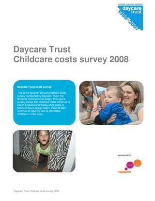Daycare Trust childcare costs survey 2008
Daycare Trust
Childcare costs survey 2008
sponsored by
Daycare Trust costs survey
This is the seventh annual childcare costs
survey conducted by Daycare Trust, the
National Childcare Campaign. This year’s
survey shows that childcare costs continue to
rise in England and Wales while costs in
Scotland have slightly fallen. Parents also
continue to report a lack of affordable
childcare in their area.
 