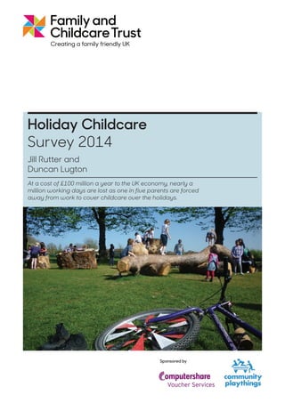 Sponsored by
At a cost of £100 million a year to the UK economy, nearly a
million working days are lost as one in five parents are forced
away from work to cover childcare over the holidays.
29%
Jill Rutter and
Duncan Lugton
Holiday Childcare
Survey 2014
 