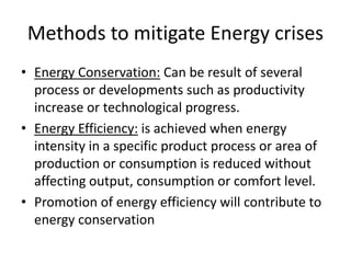 Methods to mitigate Energy crises
• Energy Conservation: Can be result of several
process or developments such as productivity
increase or technological progress.
• Energy Efficiency: is achieved when energy
intensity in a specific product process or area of
production or consumption is reduced without
affecting output, consumption or comfort level.
• Promotion of energy efficiency will contribute to
energy conservation
 