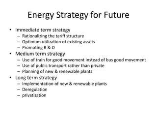 Energy Strategy for Future
• Immediate term strategy
– Rationalizing the tariff structure
– Optimum utilization of existing assets
– Promoting R & D
• Medium term strategy
– Use of train for good movement instead of bus good movement
– Use of public transport rather than private
– Planning of new & renewable plants
• Long term strategy
– Implementation of new & renewable plants
– Deregulation
– privatization
 