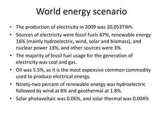 World energy scenario
• The production of electricity in 2009 was 20,053TWh.
• Sources of electricity were fossil fuels 67%, renewable energy
16% (mainly hydroelectric, wind, solar and biomass), and
nuclear power 13%, and other sources were 3%.
• The majority of fossil fuel usage for the generation of
electricity was coal and gas.
• Oil was 5.5%, as it is the most expensive common commodity
used to produce electrical energy.
• Ninety-two percent of renewable energy was hydroelectric
followed by wind at 6% and geothermal at 1.8%.
• Solar photovoltaic was 0.06%, and solar thermal was 0.004%
 