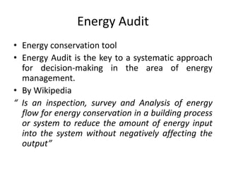 Energy Audit
• Energy conservation tool
• Energy Audit is the key to a systematic approach
for decision-making in the area of energy
management.
• By Wikipedia
“ Is an inspection, survey and Analysis of energy
flow for energy conservation in a building process
or system to reduce the amount of energy input
into the system without negatively affecting the
output”
 