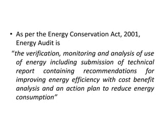 • As per the Energy Conservation Act, 2001,
Energy Audit is
“the verification, monitoring and analysis of use
of energy including submission of technical
report containing recommendations for
improving energy efficiency with cost benefit
analysis and an action plan to reduce energy
consumption”
 