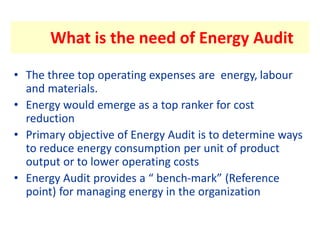 What is the need of Energy Audit
• The three top operating expenses are energy, labour
and materials.
• Energy would emerge as a top ranker for cost
reduction
• Primary objective of Energy Audit is to determine ways
to reduce energy consumption per unit of product
output or to lower operating costs
• Energy Audit provides a “ bench-mark” (Reference
point) for managing energy in the organization
 