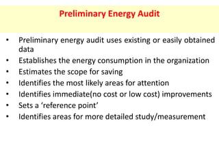Preliminary Energy Audit
• Preliminary energy audit uses existing or easily obtained
data
• Establishes the energy consumption in the organization
• Estimates the scope for saving
• Identifies the most likely areas for attention
• Identifies immediate(no cost or low cost) improvements
• Sets a ‘reference point’
• Identifies areas for more detailed study/measurement
 