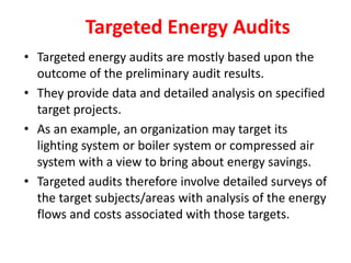 Targeted Energy Audits
• Targeted energy audits are mostly based upon the
outcome of the preliminary audit results.
• They provide data and detailed analysis on specified
target projects.
• As an example, an organization may target its
lighting system or boiler system or compressed air
system with a view to bring about energy savings.
• Targeted audits therefore involve detailed surveys of
the target subjects/areas with analysis of the energy
flows and costs associated with those targets.
 