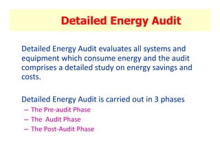Detailed Energy Audit
Detailed Energy Audit evaluates all systems and
equipment which consume energy and the audit
comprises a detailed study on energy savings and
costs.
Detailed Energy Audit is carried out in 3 phases
– The Pre-audit Phase
– The Audit Phase
– The Post-Audit Phase
 