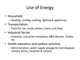 Use of Energy
• Household
– Heating, cooling, cooking, lighting & appliances
• Transportation
– Fuels for car, trucks, planes, trains and ships
• Industrial Sector
– Factories, industries complexes, R&D division, Trades
etc
• Health education and welfare activities
– Administration, water supply sewage & trash disposal,
military forces, hospitals & schools
 