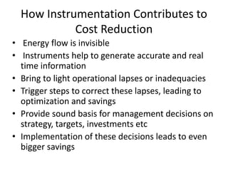 How Instrumentation Contributes to
Cost Reduction
• Energy flow is invisible
• Instruments help to generate accurate and real
time information
• Bring to light operational lapses or inadequacies
• Trigger steps to correct these lapses, leading to
optimization and savings
• Provide sound basis for management decisions on
strategy, targets, investments etc
• Implementation of these decisions leads to even
bigger savings
 
