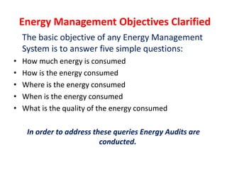 Energy Management Objectives Clarified
The basic objective of any Energy Management
System is to answer five simple questions:
• How much energy is consumed
• How is the energy consumed
• Where is the energy consumed
• When is the energy consumed
• What is the quality of the energy consumed
In order to address these queries Energy Audits are
conducted.
 
