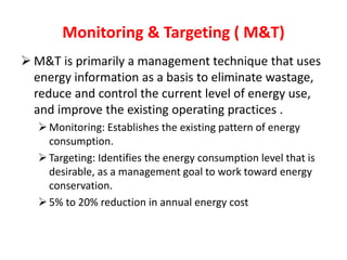 Monitoring & Targeting ( M&T)
 M&T is primarily a management technique that uses
energy information as a basis to eliminate wastage,
reduce and control the current level of energy use,
and improve the existing operating practices .
Monitoring: Establishes the existing pattern of energy
consumption.
Targeting: Identifies the energy consumption level that is
desirable, as a management goal to work toward energy
conservation.
5% to 20% reduction in annual energy cost
 