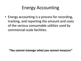 Energy Accounting
• Energy accounting is a process for recording,
tracking, and reporting the amount and costs
of the various consumable utilities used by
commercial-scale facilities.
“You cannot manage what you cannot measure”
 
