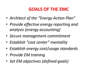 • Architect of the “Energy Action Plan”
• Provide effective energy reporting and
analysis (energy accounting)
• Secure management commitment
• Establish “cost center” mentality
• Establish energy cost/usage standards
• Provide EM training
• Set EM objectives (defined goals)
GOALS OF THE EMC
 
