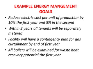 • Reduce electric cost per unit of production by
10% the first year and 5% in the second
• Within 2 years all tenants will be separately
metered
• Facility will have a contingency plan for gas
curtailment by end of first year
• All boilers will be examined for waste heat
recovery potential the first year
EXAMPLE ENERGY MANGEMENT
GOALS
 