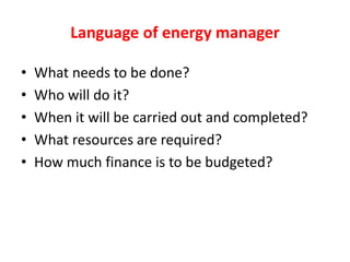 Language of energy manager
• What needs to be done?
• Who will do it?
• When it will be carried out and completed?
• What resources are required?
• How much finance is to be budgeted?
 