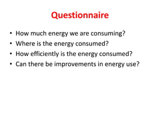 Questionnaire
• How much energy we are consuming?
• Where is the energy consumed?
• How efficiently is the energy consumed?
• Can there be improvements in energy use?
 