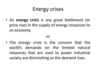 Energy crises
• An energy crisis is any great bottleneck (or
price rise) in the supply of energy resources to
an economy.
or
• The energy crisis is the concern that the
world’s demands on the limited natural
resources that are used to power industrial
society are diminishing as the demand rises.
 