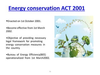 •Enacted on 1st October 2001.
•Become effective from 1st March
2002.
•Objective of providing necessary
legal framework for promoting
energy conservation measures in
the country.
•Bureau of Energy Efficiency(BEE)
operationalized from 1st March2002.
Energy conservation ACT 2001
70
 