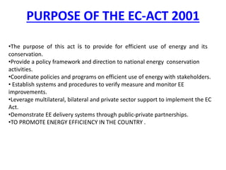PURPOSE OF THE EC-ACT 2001
•The purpose of this act is to provide for efficient use of energy and its
conservation.
•Provide a policy framework and direction to national energy conservation
activities.
•Coordinate policies and programs on efficient use of energy with stakeholders.
• Establish systems and procedures to verify measure and monitor EE
improvements.
•Leverage multilateral, bilateral and private sector support to implement the EC
Act.
•Demonstrate EE delivery systems through public-private partnerships.
•TO PROMOTE ENERGY EFFICIENCY IN THE COUNTRY .
 